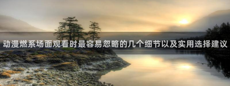 国产动漫推荐：动漫燃系场面观看时最容易忽略的几个细节以及实用选择建议