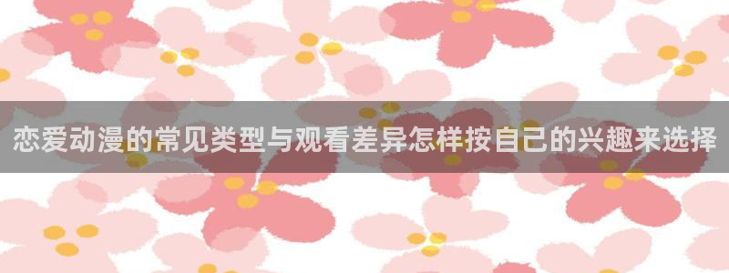 日漫排行：恋爱动漫的常见类型与观看差异怎样按自己的兴趣来选择